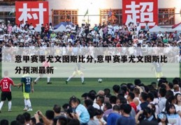 意甲赛事尤文图斯比分,意甲赛事尤文图斯比分预测最新