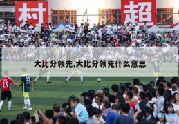 大比分领先,大比分领先什么意思