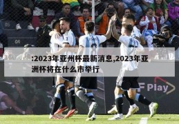 :2023年亚州杯最新消息,2023年亚洲杯将在什么市举行