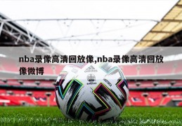 nba录像高清回放像,nba录像高清回放像微博