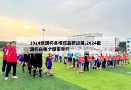 2024欧洲杯各场馆最新进展,2024欧洲杯在哪个国家举行